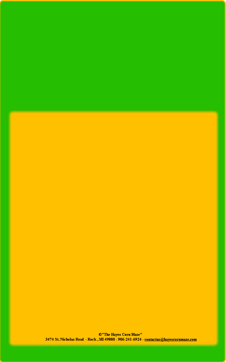 ©”The Hayes Corn Maze” 
 3474 St. Nicholas Road  - Rock , MI 49880 - 906-241-6924 - contactus@hayescornmaze.com